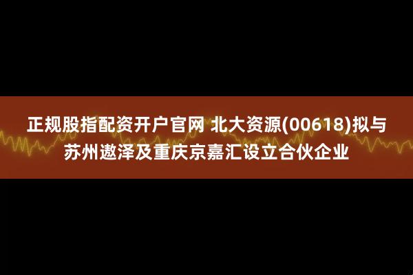 正规股指配资开户官网 北大资源(00618)拟与苏州遨泽及重庆京嘉汇设立合伙企业