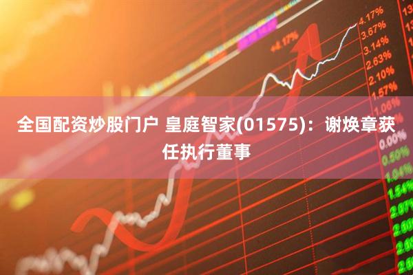 全国配资炒股门户 皇庭智家(01575)：谢焕章获任执行董事