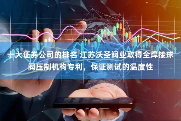 十大证券公司的排名 江苏沃圣阀业取得全焊接球阀压制机构专利，保证测试的温度性