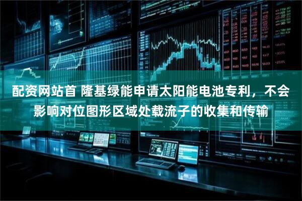 配资网站首 隆基绿能申请太阳能电池专利，不会影响对位图形区域处载流子的收集和传输