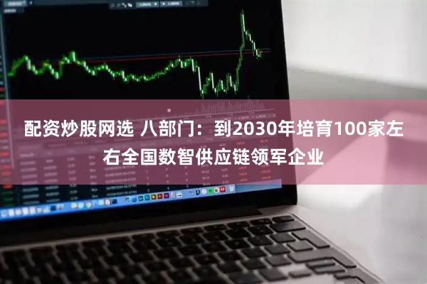 配资炒股网选 八部门：到2030年培育100家左右全国数智供应链领军企业