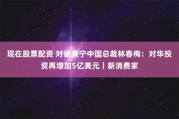 现在股票配资 对话康宁中国总裁林春梅：对华投资再增加5亿美元丨新消费家