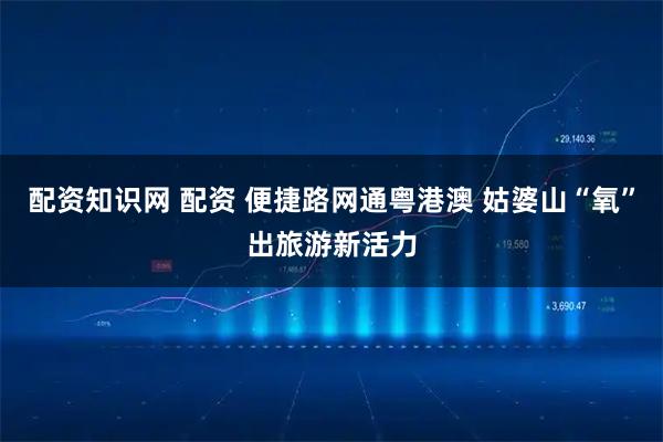 配资知识网 配资 便捷路网通粤港澳 姑婆山“氧”出旅游新活力