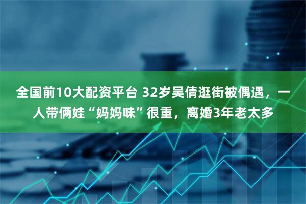 全国前10大配资平台 32岁吴倩逛街被偶遇，一人带俩娃“妈妈味”很重，离婚3年老太多