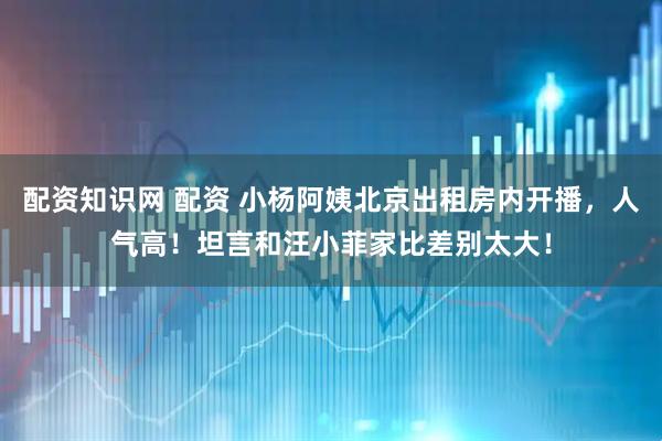 配资知识网 配资 小杨阿姨北京出租房内开播，人气高！坦言和汪小菲家比差别太大！