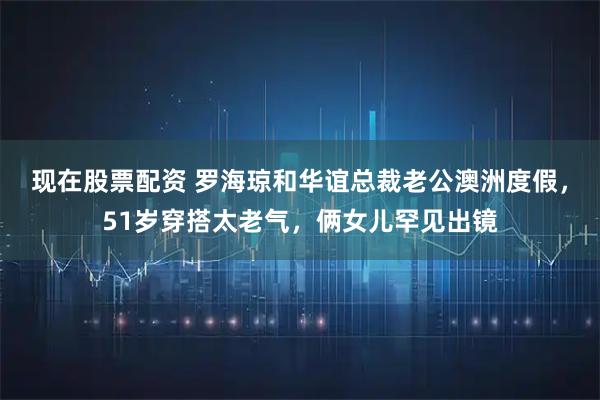 现在股票配资 罗海琼和华谊总裁老公澳洲度假，51岁穿搭太老气，俩女儿罕见出镜