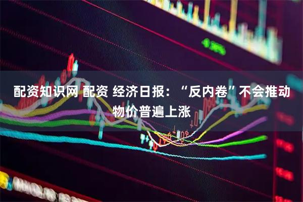 配资知识网 配资 经济日报：“反内卷”不会推动物价普遍上涨