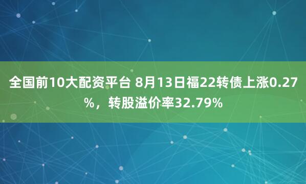全国前10大配资平台 8月13日福22转债上涨0.27%，转股溢价率32.79%