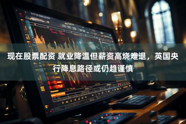现在股票配资 就业降温但薪资高烧难退，英国央行降息路径或仍趋谨慎