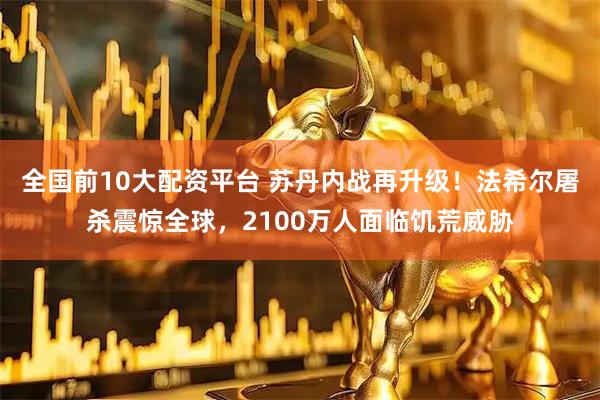 全国前10大配资平台 苏丹内战再升级！法希尔屠杀震惊全球，2100万人面临饥荒威胁