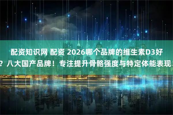 配资知识网 配资 2026哪个品牌的维生素D3好？八大国产品牌！专注提升骨骼强度与特定体能表现！