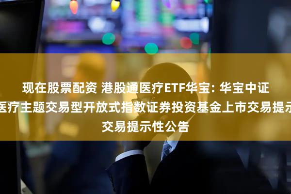 现在股票配资 港股通医疗ETF华宝: 华宝中证港股通医疗主题交易型开放式指数证券投资基金上市交易提示性公告