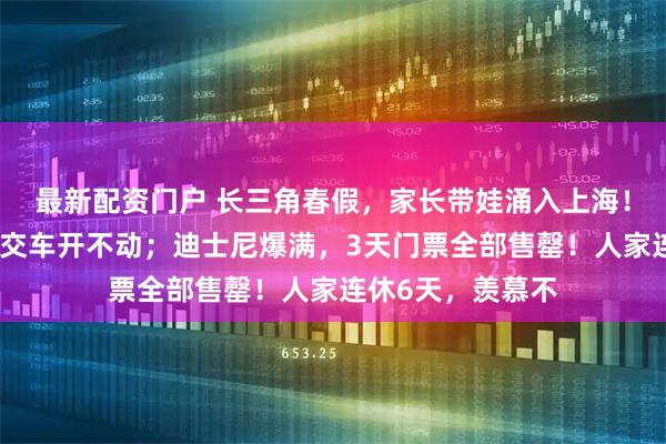 最新配资门户 长三角春假，家长带娃涌入上海！外滩人从众，公交车开不动；迪士尼爆满，3天门票全部售罄！人家连休6天，羡慕不