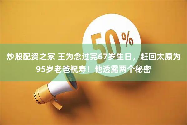 炒股配资之家 王为念过完67岁生日，赶回太原为95岁老爸祝寿！他透露两个秘密