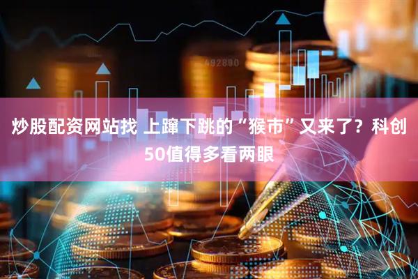 炒股配资网站找 上蹿下跳的“猴市”又来了？科创50值得多看两眼