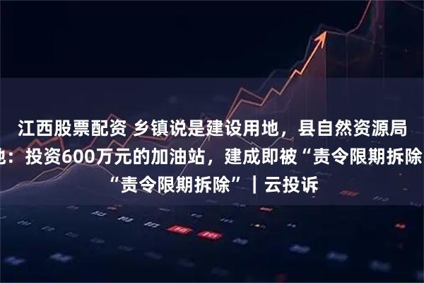 江西股票配资 乡镇说是建设用地，县自然资源局认定为耕地：投资600万元的加油站，建成即被“责令限期拆除”｜云投诉