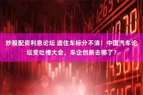 炒股配资利息论坛 遮住车标分不清！中国汽车论坛变吐槽大会，车企创新去哪了？